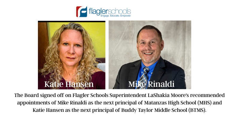 The Flagler Schools Board unanimously approved the selection of the two newest Principals for Flagler Schools at their monthly board meeting tonight. The Board signed off on Flagler Schools Superintendent LaShakia Moore's recommended appointments of Mike Rinaldi as the next principal of Matanzas High School (MHS) and Katie Hansen as the next principal of Buddy Taylor Middle School (BTMS).